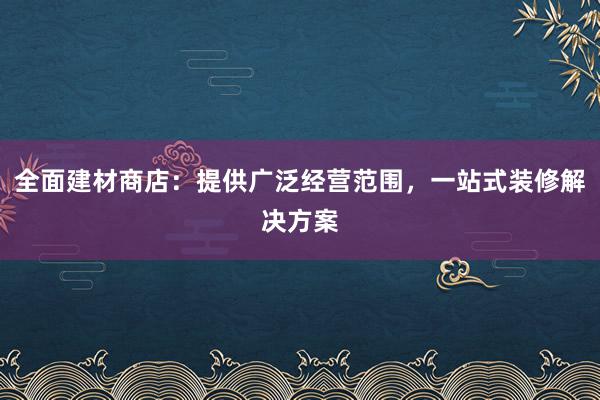 全面建材商店：提供广泛经营范围，一站式装修解决方案